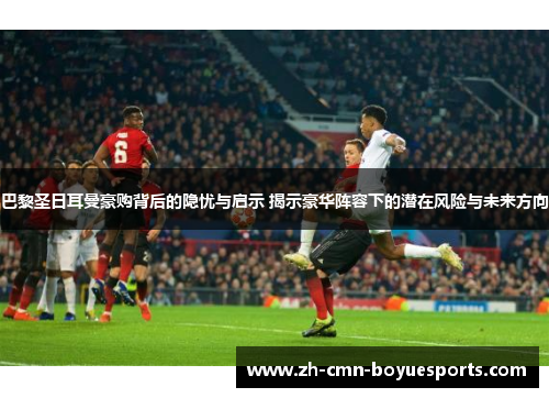 巴黎圣日耳曼豪购背后的隐忧与启示 揭示豪华阵容下的潜在风险与未来方向