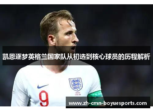 凯恩逐梦英格兰国家队从初选到核心球员的历程解析