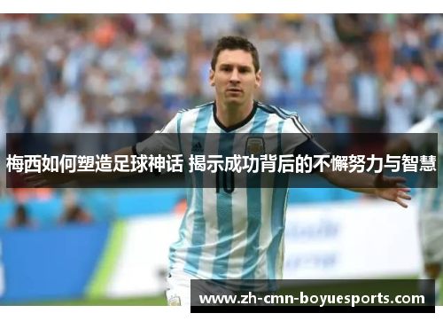 梅西如何塑造足球神话 揭示成功背后的不懈努力与智慧