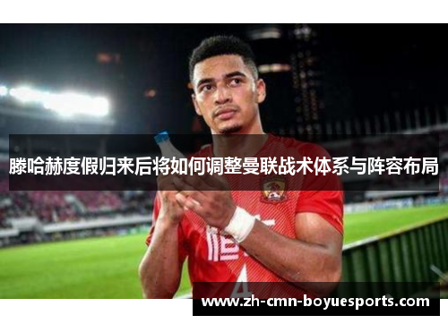 滕哈赫度假归来后将如何调整曼联战术体系与阵容布局 滕哈赫度假归来后将如何调整曼联战术体系与阵容布局