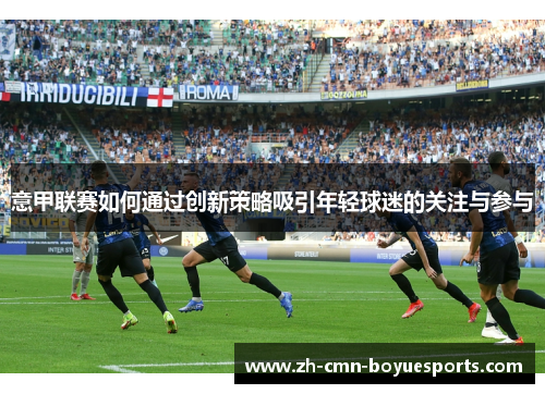 意甲联赛如何通过创新策略吸引年轻球迷的关注与参与 意甲联赛如何通过创新策略吸引年轻球迷的关注与参与