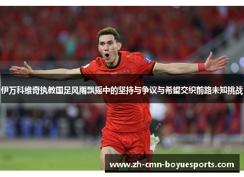伊万科维奇执教国足风雨飘摇中的坚持与争议与希望交织前路未知挑战 伊万科维奇执教国足风雨飘摇中的坚持与争议与希望交织前路未知挑战