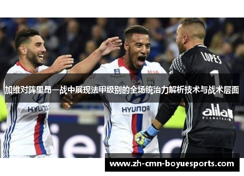 加维对阵里昂一战中展现法甲级别的全场统治力解析技术与战术层面
